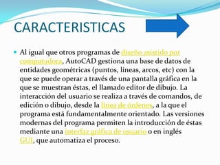 CARACTERISTICAS
 Al igual que otros programas de diseño asistido por
  computadora, AutoCAD gestiona una base de datos de
  entidades geométricas (puntos, líneas, arcos, etc) con la
  que se puede operar a través de una pantalla gráfica en la
  que se muestran éstas, el llamado editor de dibujo. La
  interacción del usuario se realiza a través de comandos, de
  edición o dibujo, desde la línea de órdenes, a la que el
  programa está fundamentalmente orientado. Las versiones
  modernas del programa permiten la introducción de éstas
  mediante una interfaz gráfica de usuario o en inglés
  GUI, que automatiza el proceso.
 