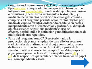  Como todos los programas y de DAC, procesa imágenes de
  tipo vectorial, aunque admite incorporar archivos de tipo
  fotográfico o mapa de bits, donde se dibujan figuras básicas
  o primitivas (líneas, arcos, rectángulos, textos, etc.), y
  mediante herramientas de edición se crean gráficos más
  complejos. El programa permite organizar los objetos por
  medio de capas o estratos, ordenando el dibujo en partes
  independientes con diferente color y grafismo. El dibujo de
  objetos seriados se gestiona mediante el uso de
  bloques, posibilitando la definición y modificación única de
  múltiples objetos repetidos.
 Parte del programa AutoCAD está orientado a la
  producción de planos, empleando para ello los recursos
  tradicionales de grafismo en el dibujo, como color, grosor
  de líneas y texturas tramadas. AutoCAD, a partir de la
  versión 11, utiliza el concepto de espacio modelo y espacio
  papel para separar las fases de diseño y dibujo en 2D y
  3D, de las específicas para obtener planos trazados en papel
  a su correspondiente escala.
 