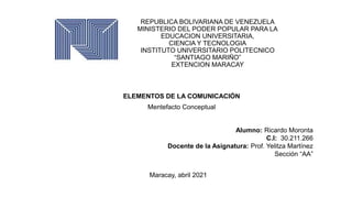 REPUBLICA BOLIVARIANA DE VENEZUELA
MINISTERIO DEL PODER POPULAR PARA LA
EDUCACION UNIVERSITARIA,
CIENCIA Y TECNOLOGIA
INSTITUTO UNIVERSITARIO POLITECNICO
“SANTIAGO MARIÑO”
EXTENCION MARACAY
ELEMENTOS DE LA COMUNICACIÓN
Mentefacto Conceptual
Alumno: Ricardo Moronta
C.I: 30.211.266
Docente de la Asignatura: Prof. Yelitza Martínez
Sección “AA”
Maracay, abril 2021
 