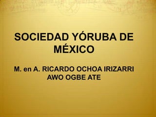 SOCIEDAD YÓRUBA DE
      MÉXICO
M. en A. RICARDO OCHOA IRIZARRI
          AWO OGBE ATE
 