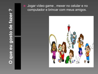  Jogar vídeo game , mexer no celular e no
computador e brincar com meus amigos.
 