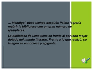 … Mendigo” poco tiempo después Palma lograría
reabrir la biblioteca con un gran número de
ejemplares.
La biblioteca de Lima tiene en frente al peruano mejor
dotado del mundo literario. Frente a lo que realizó, su
imagen se ennoblece y agiganta.
 