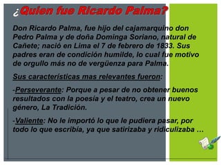 Don Ricardo Palma, fue hijo del cajamarquino don
Pedro Palma y de doña Dominga Soriano, natural de
Cañete; nació en Lima el 7 de febrero de 1833. Sus
padres eran de condición humilde, lo cual fue motivo
de orgullo más no de vergüenza para Palma.
Sus características mas relevantes fueron:
-Perseverante: Porque a pesar de no obtener buenos
resultados con la poesía y el teatro, crea un nuevo
género, La Tradición.
-Valiente: No le importó lo que le pudiera pasar, por
todo lo que escribía, ya que satirizaba y ridiculizaba …
 