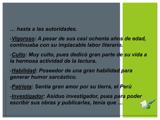… hasta a las autoridades.
-Vigoroso: A pesar de sus casi ochenta años de edad,
continuaba con su implacable labor literario.
-Culto: Muy culto, pues dedicó gran parte de su vida a
la hermosa actividad de la lectura.
-Habilidad: Poseedor de una gran habilidad para
generar humor sarcástico.
-Patriota: Sentía gran amor por su tierra, el Perú
-Investigador: Asiduo investigador, pues para poder
escribir sus obras y publicarlas, tenía que …
 