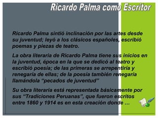 Ricardo Palma sintió inclinación por las artes desde
su juventud; leyó a los clásicos españoles, escribió
poemas y piezas de teatro.
La obra literaria de Ricardo Palma tiene sus inicios en
la juventud, época en la que se dedicó al teatro y
escribió poesía; de las primeras se arrepentiría y
renegaría de ellas; de la poesía también renegaría
llamándola “pecados de juventud”
Su obra literaria está representada básicamente por
sus “Tradiciones Peruanas”, que fueron escritos
entre 1860 y 1914 es en esta creación donde …
 
