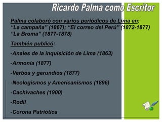 Palma colaboró con varios periódicos de Lima en:
“La campaña” (1867); “El correo del Perú” (1872-1877)
“La Broma” (1877-1878)
También publicó:
-Anales de la inquisición de Lima (1863)
-Armonía (1877)
-Verbos y gerundios (1877)
-Neologismos y Americanismos (1896)
-Cachivaches (1900)
-Rodil
-Corona Patriótica
 