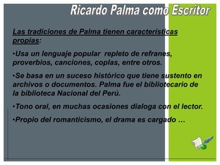 Las tradiciones de Palma tienen características
propias:
•Usa un lenguaje popular repleto de refranes,
proverbios, canciones, coplas, entre otros.
•Se basa en un suceso histórico que tiene sustento en
archivos o documentos. Palma fue el bibliotecario de
la biblioteca Nacional del Perú.
•Tono oral, en muchas ocasiones dialoga con el lector.
•Propio del romanticismo, el drama es cargado …
 