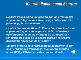 Ricardo Palma como EscritorRicardo Palma sintió inclinación por las artes desde su juventud; leyó a los clásicos españoles, escribió poemas y piezas de teatro.La obra literaria de Ricardo Palma tiene sus inicios en la juventud, época en la que se dedicó al teatro y escribió poesía; de las primeras se arrepentiría y renegaría de ellas; de la poesía también renegaría llamándola “pecados de juventud”Su obra literaria está representada básicamente por sus “Tradiciones Peruanas”, que fueron escritos entre 1860 y 1914 es en esta creación donde … 