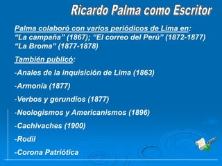 Ricardo Palma como EscritorPalma colaboró con varios periódicos de Lima en:  “La campaña” (1867); “El correo del Perú” (1872-1877) “La Broma” (1877-1878)También publicó:Anales de la inquisición de Lima (1863)