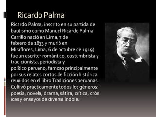 RicardoPalma
Ricardo Palma, inscrito en su partida de
bautismo como Manuel Ricardo Palma
Carrillo nació en Lima, 7 de
febrero de 1833 y murió en
Miraflores, Lima, 6 de octubre de 1919)
fue un escritor romántico, costumbrista y
tradicionista, periodista y
político peruano, famoso principalmente
por sus relatos cortos de ficción histórica
reunidos en el libroTradiciones peruanas.
Cultivó prácticamente todos los géneros:
poesía, novela, drama, sátira, crítica, crón
icas y ensayos de diversa índole.
