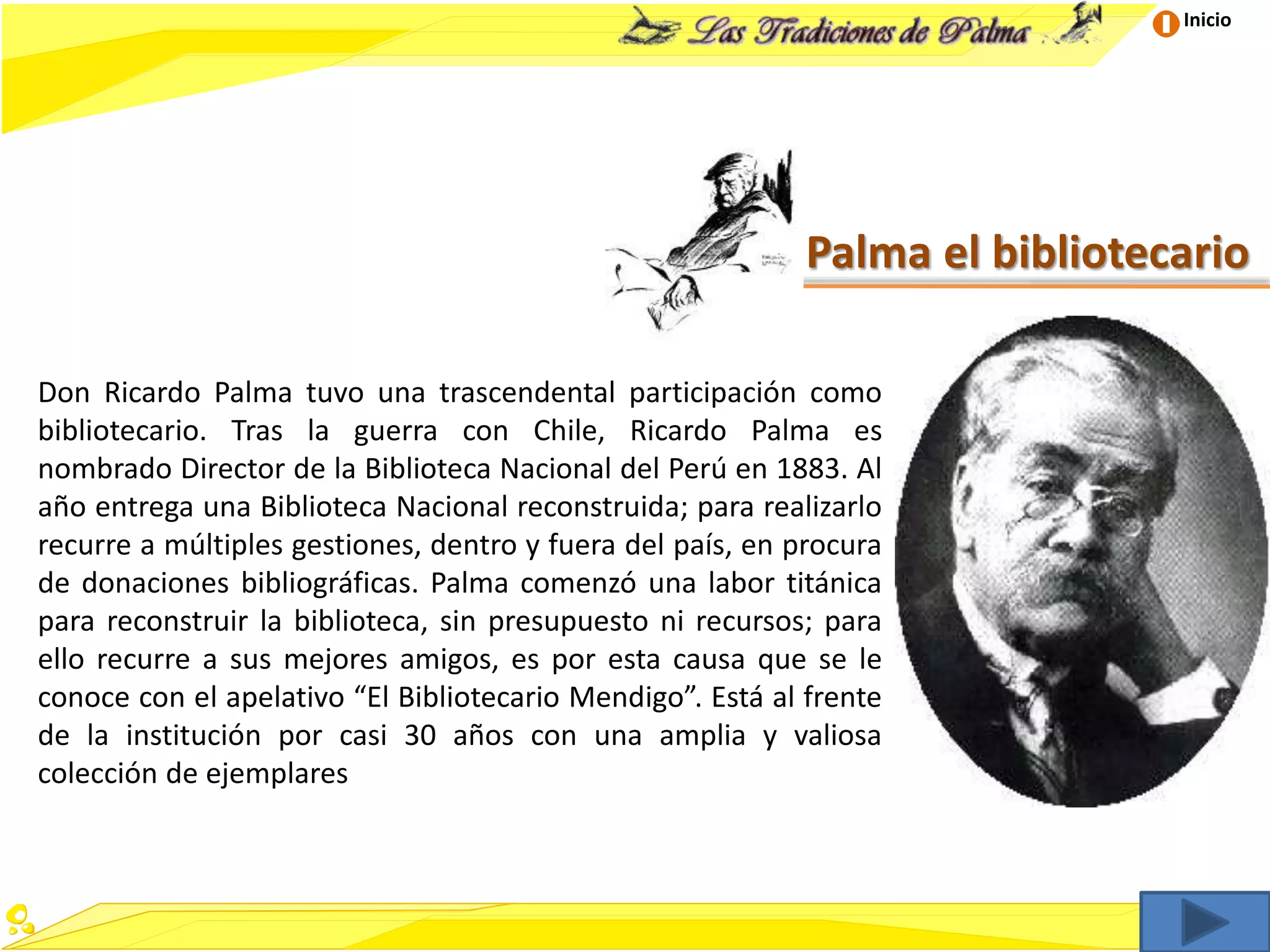 Inicio
Palma el bibliotecario
Don Ricardo Palma tuvo una trascendental participación como
bibliotecario. Tras la guerra con Chile, Ricardo Palma es
nombrado Director de la Biblioteca Nacional del Perú en 1883. Al
año entrega una Biblioteca Nacional reconstruida; para realizarlo
recurre a múltiples gestiones, dentro y fuera del país, en procura
de donaciones bibliográficas. Palma comenzó una labor titánica
para reconstruir la biblioteca, sin presupuesto ni recursos; para
ello recurre a sus mejores amigos, es por esta causa que se le
conoce con el apelativo “El Bibliotecario Mendigo”. Está al frente
de la institución por casi 30 años con una amplia y valiosa
colección de ejemplares
 