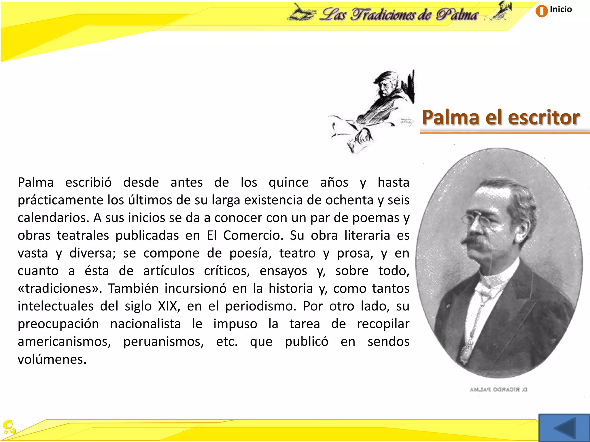 Inicio
Palma el escritor
Palma escribió desde antes de los quince años y hasta
prácticamente los últimos de su larga existencia de ochenta y seis
calendarios. A sus inicios se da a conocer con un par de poemas y
obras teatrales publicadas en El Comercio. Su obra literaria es
vasta y diversa; se compone de poesía, teatro y prosa, y en
cuanto a ésta de artículos críticos, ensayos y, sobre todo,
«tradiciones». También incursionó en la historia y, como tantos
intelectuales del siglo XIX, en el periodismo. Por otro lado, su
preocupación nacionalista le impuso la tarea de recopilar
americanismos, peruanismos, etc. que publicó en sendos
volúmenes.
 