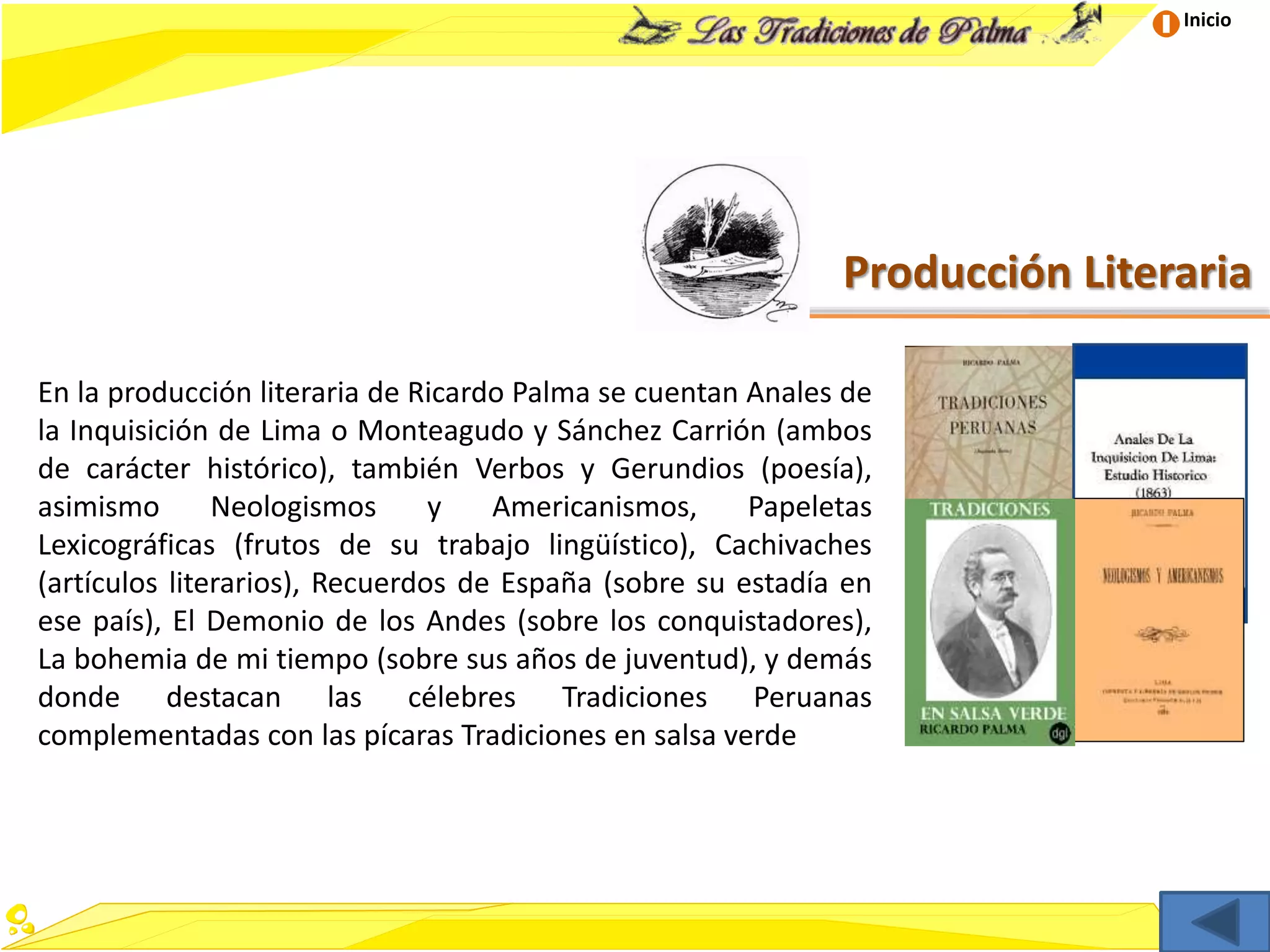 Inicio
Producción Literaria
En la producción literaria de Ricardo Palma se cuentan Anales de
la Inquisición de Lima o Monteagudo y Sánchez Carrión (ambos
de carácter histórico), también Verbos y Gerundios (poesía),
asimismo Neologismos y Americanismos, Papeletas
Lexicográficas (frutos de su trabajo lingüístico), Cachivaches
(artículos literarios), Recuerdos de España (sobre su estadía en
ese país), El Demonio de los Andes (sobre los conquistadores),
La bohemia de mi tiempo (sobre sus años de juventud), y demás
donde destacan las célebres Tradiciones Peruanas
complementadas con las pícaras Tradiciones en salsa verde
 