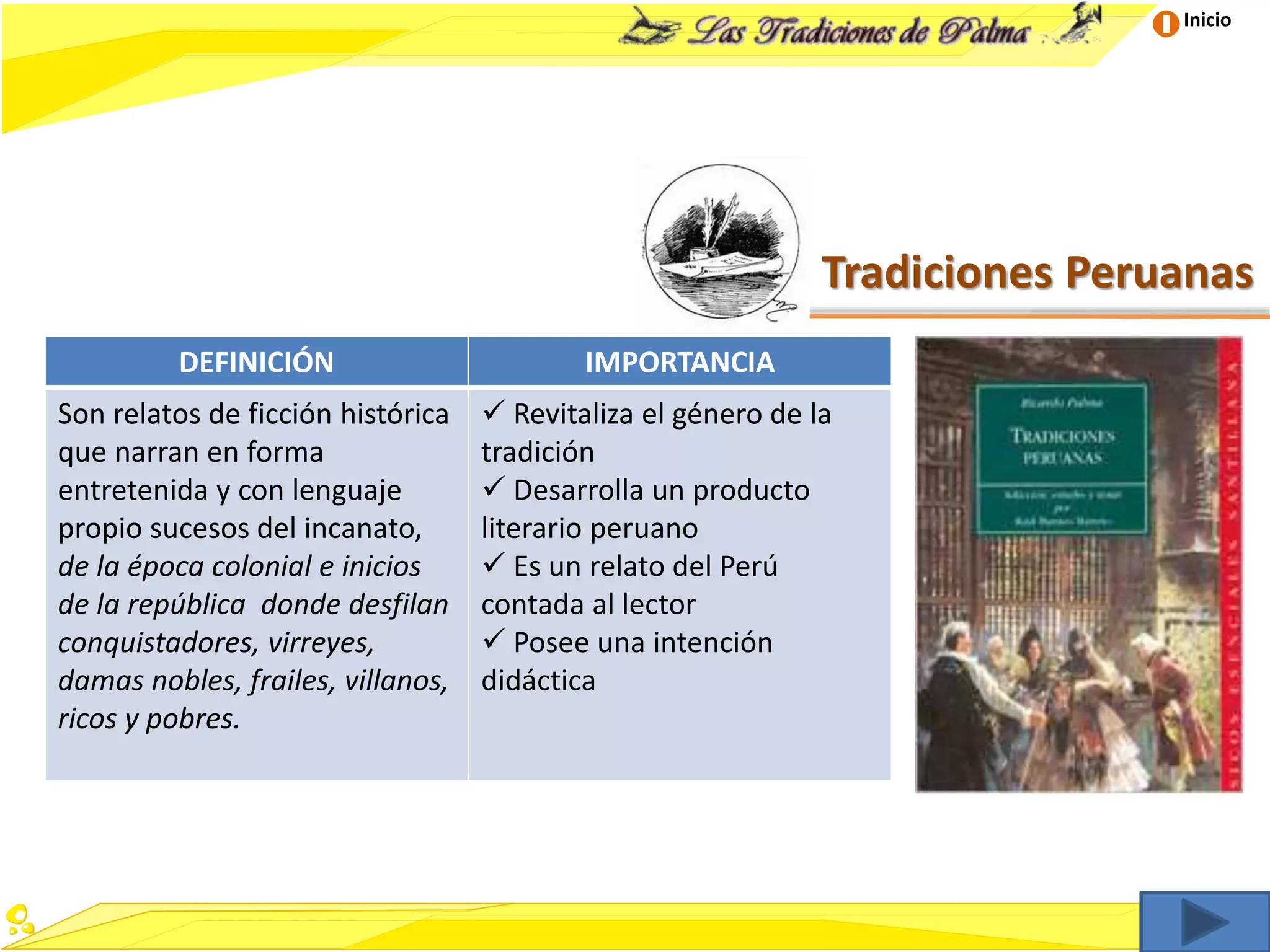 Inicio
Tradiciones Peruanas
DEFINICIÓN IMPORTANCIA
Son relatos de ficción histórica
que narran en forma
entretenida y con lenguaje
propio sucesos del incanato,
de la época colonial e inicios
de la república donde desfilan
conquistadores, virreyes,
damas nobles, frailes, villanos,
ricos y pobres.
 Revitaliza el género de la
tradición
 Desarrolla un producto
literario peruano
 Es un relato del Perú
contada al lector
 Posee una intención
didáctica
 