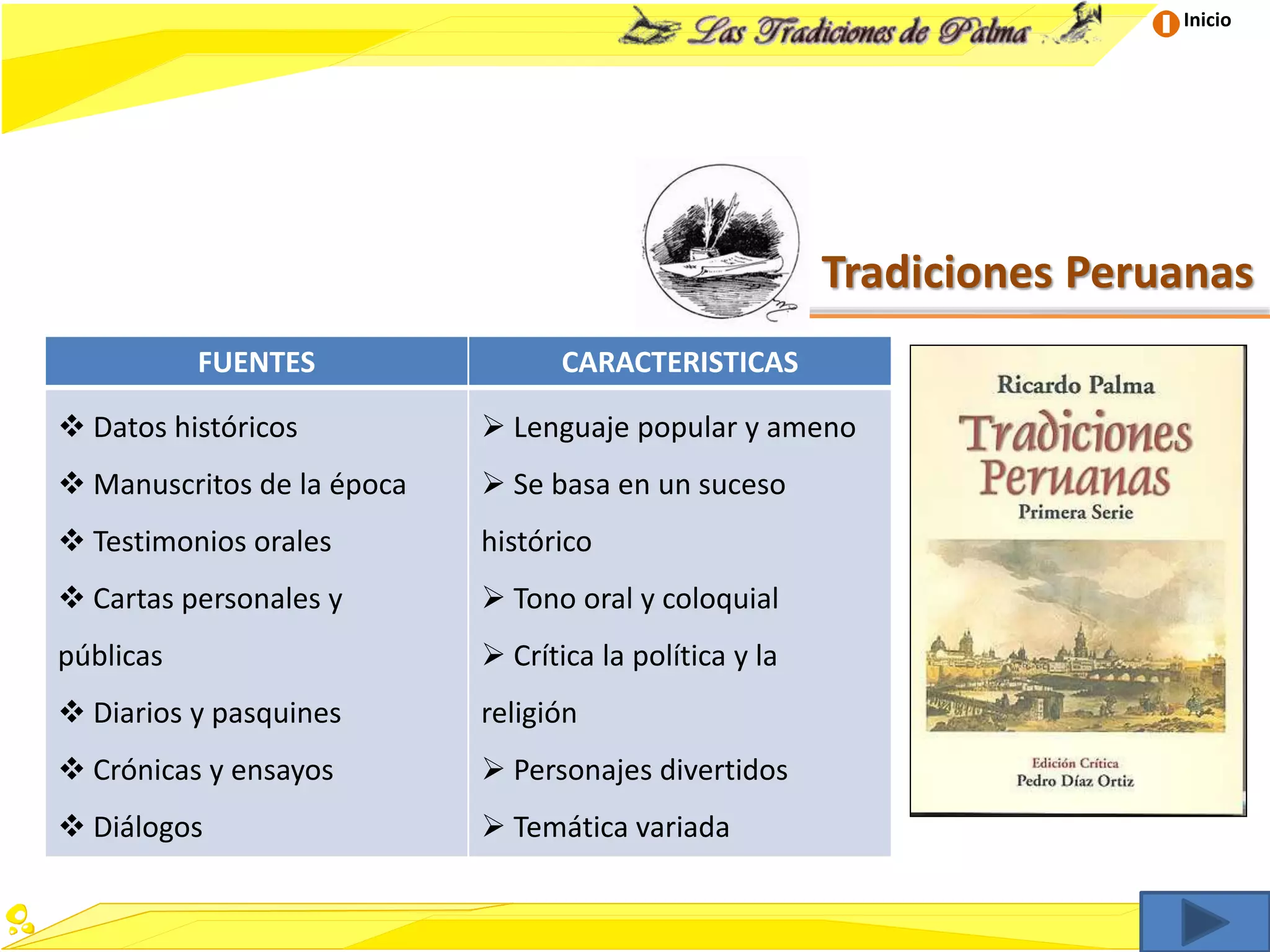 Inicio
Tradiciones Peruanas
FUENTES CARACTERISTICAS
 Datos históricos
 Manuscritos de la época
 Testimonios orales
 Cartas personales y
públicas
 Diarios y pasquines
 Crónicas y ensayos
 Diálogos
 Lenguaje popular y ameno
 Se basa en un suceso
histórico
 Tono oral y coloquial
 Crítica la política y la
religión
 Personajes divertidos
 Temática variada
 