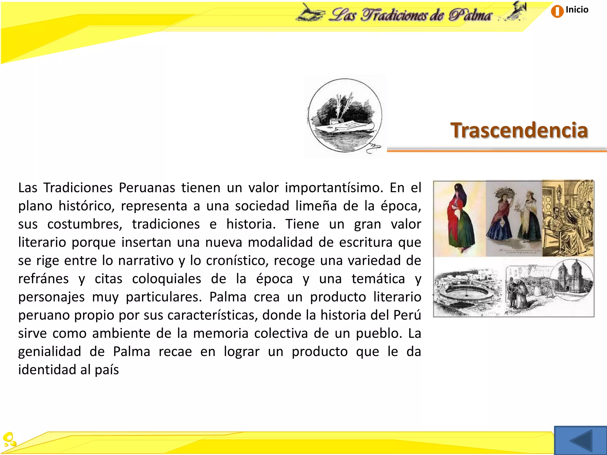 Inicio
Trascendencia
Las Tradiciones Peruanas tienen un valor importantísimo. En el
plano histórico, representa a una sociedad limeña de la época,
sus costumbres, tradiciones e historia. Tiene un gran valor
literario porque insertan una nueva modalidad de escritura que
se rige entre lo narrativo y lo cronístico, recoge una variedad de
refránes y citas coloquiales de la época y una temática y
personajes muy particulares. Palma crea un producto literario
peruano propio por sus características, donde la historia del Perú
sirve como ambiente de la memoria colectiva de un pueblo. La
genialidad de Palma recae en lograr un producto que le da
identidad al país
 