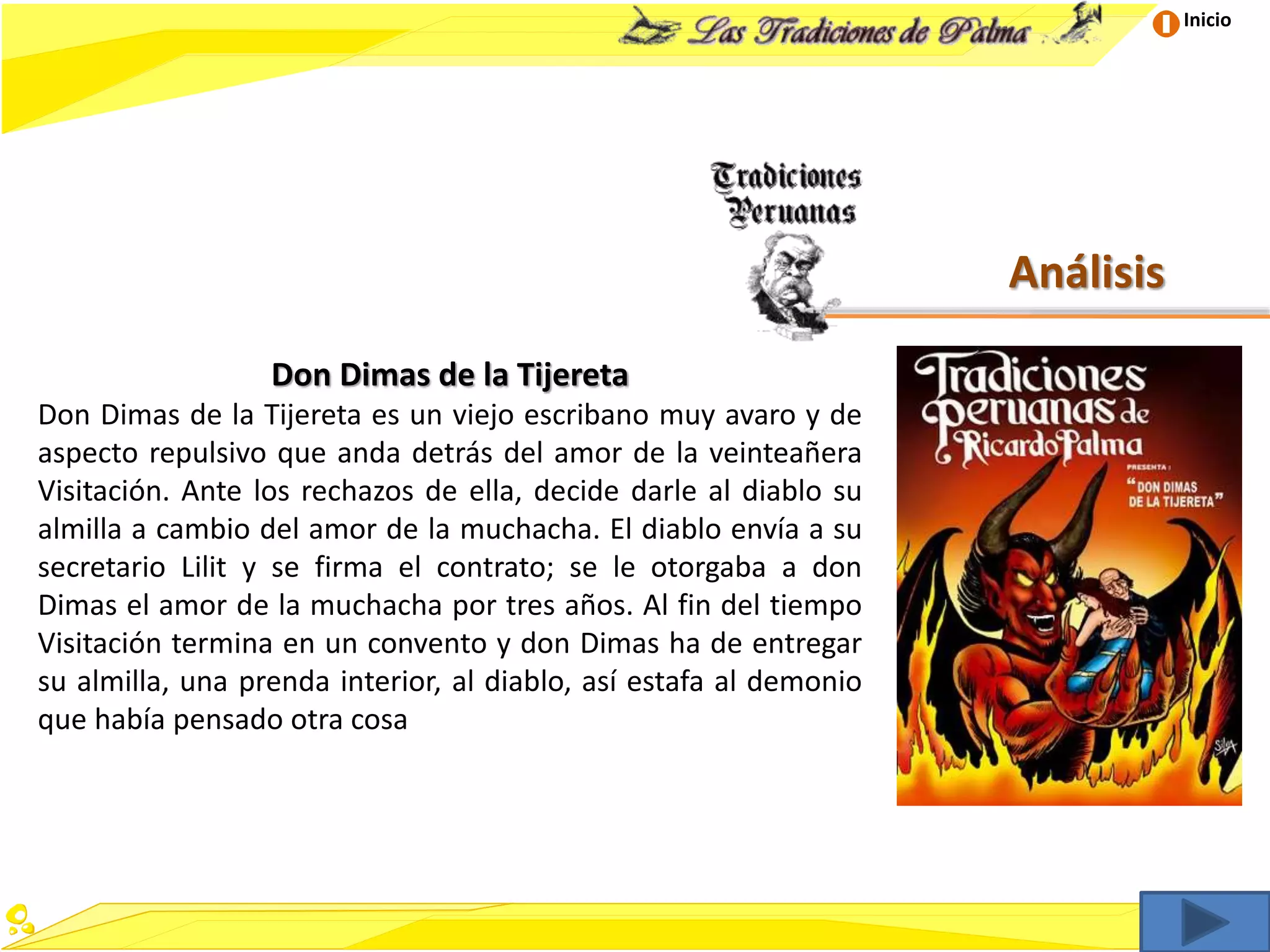 Inicio
Análisis
Don Dimas de la Tijereta
Don Dimas de la Tijereta es un viejo escribano muy avaro y de
aspecto repulsivo que anda detrás del amor de la veinteañera
Visitación. Ante los rechazos de ella, decide darle al diablo su
almilla a cambio del amor de la muchacha. El diablo envía a su
secretario Lilit y se firma el contrato; se le otorgaba a don
Dimas el amor de la muchacha por tres años. Al fin del tiempo
Visitación termina en un convento y don Dimas ha de entregar
su almilla, una prenda interior, al diablo, así estafa al demonio
que había pensado otra cosa
 
