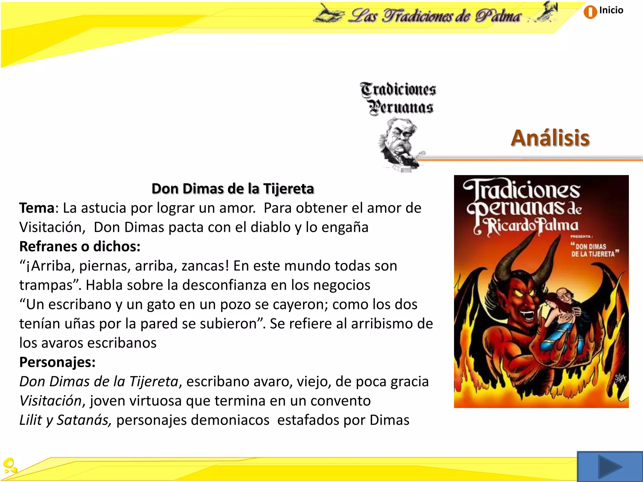 Inicio
Análisis
Don Dimas de la Tijereta
Tema: La astucia por lograr un amor. Para obtener el amor de
Visitación, Don Dimas pacta con el diablo y lo engaña
Refranes o dichos:
“¡Arriba, piernas, arriba, zancas! En este mundo todas son
trampas”. Habla sobre la desconfianza en los negocios
“Un escribano y un gato en un pozo se cayeron; como los dos
tenían uñas por la pared se subieron”. Se refiere al arribismo de
los avaros escribanos
Personajes:
Don Dimas de la Tijereta, escribano avaro, viejo, de poca gracia
Visitación, joven virtuosa que termina en un convento
Lilit y Satanás, personajes demoniacos estafados por Dimas
 