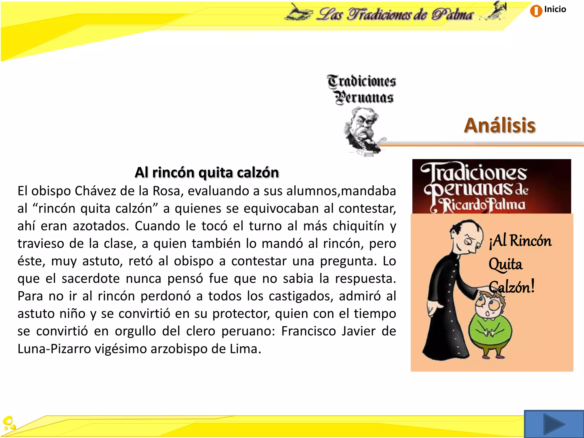 Inicio
Análisis
Al rincón quita calzón
El obispo Chávez de la Rosa, evaluando a sus alumnos,mandaba
al “rincón quita calzón” a quienes se equivocaban al contestar,
ahí eran azotados. Cuando le tocó el turno al más chiquitín y
travieso de la clase, a quien también lo mandó al rincón, pero
éste, muy astuto, retó al obispo a contestar una pregunta. Lo
que el sacerdote nunca pensó fue que no sabia la respuesta.
Para no ir al rincón perdonó a todos los castigados, admiró al
astuto niño y se convirtió en su protector, quien con el tiempo
se convirtió en orgullo del clero peruano: Francisco Javier de
Luna-Pizarro vigésimo arzobispo de Lima.
¡Al Rincón
Quita
Calzón!
 