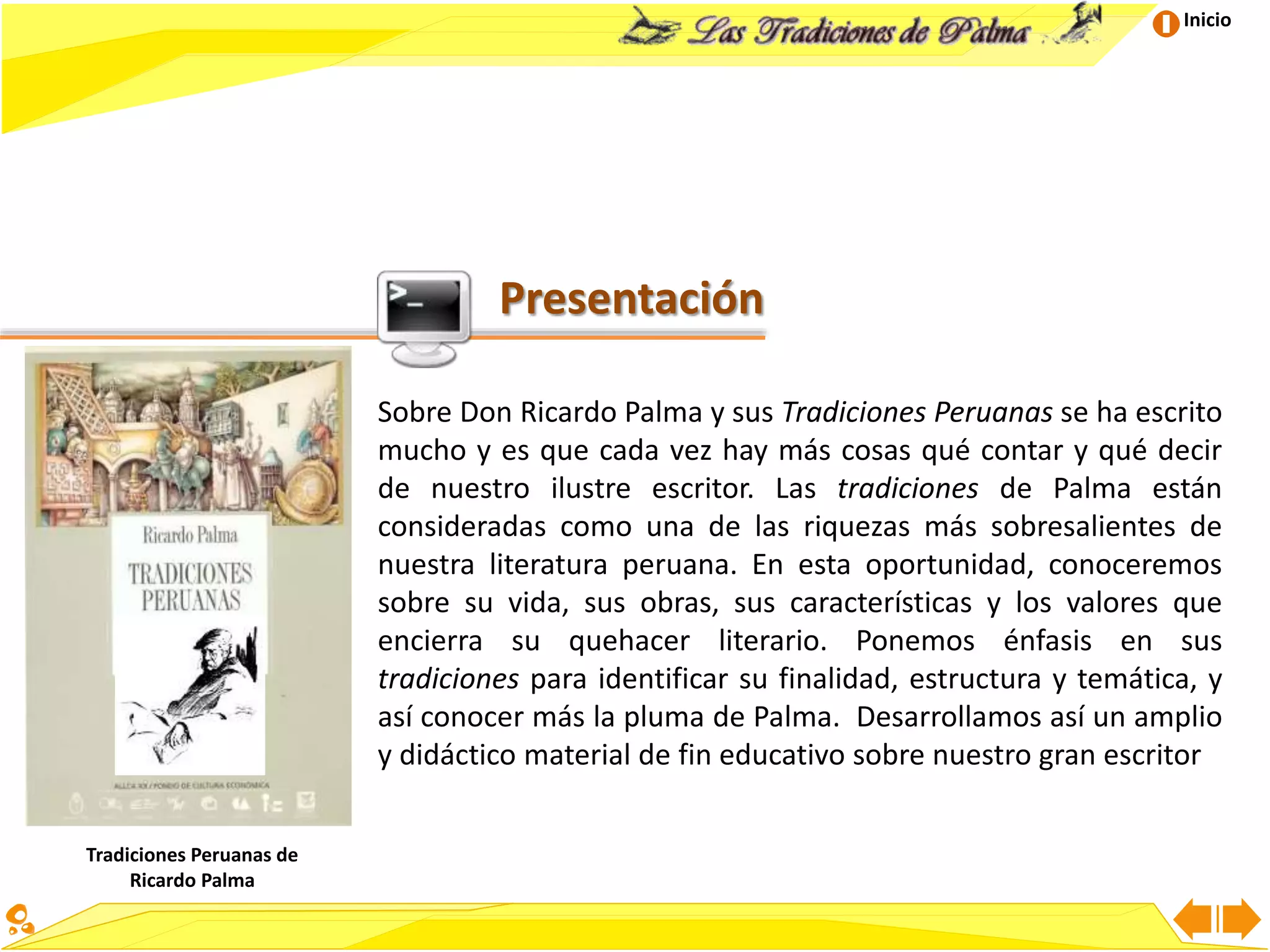 Inicio
Presentación
Sobre Don Ricardo Palma y sus Tradiciones Peruanas se ha escrito
mucho y es que cada vez hay más cosas qué contar y qué decir
de nuestro ilustre escritor. Las tradiciones de Palma están
consideradas como una de las riquezas más sobresalientes de
nuestra literatura peruana. En esta oportunidad, conoceremos
sobre su vida, sus obras, sus características y los valores que
encierra su quehacer literario. Ponemos énfasis en sus
tradiciones para identificar su finalidad, estructura y temática, y
así conocer más la pluma de Palma. Desarrollamos así un amplio
y didáctico material de fin educativo sobre nuestro gran escritor
Tradiciones Peruanas de
Ricardo Palma
 