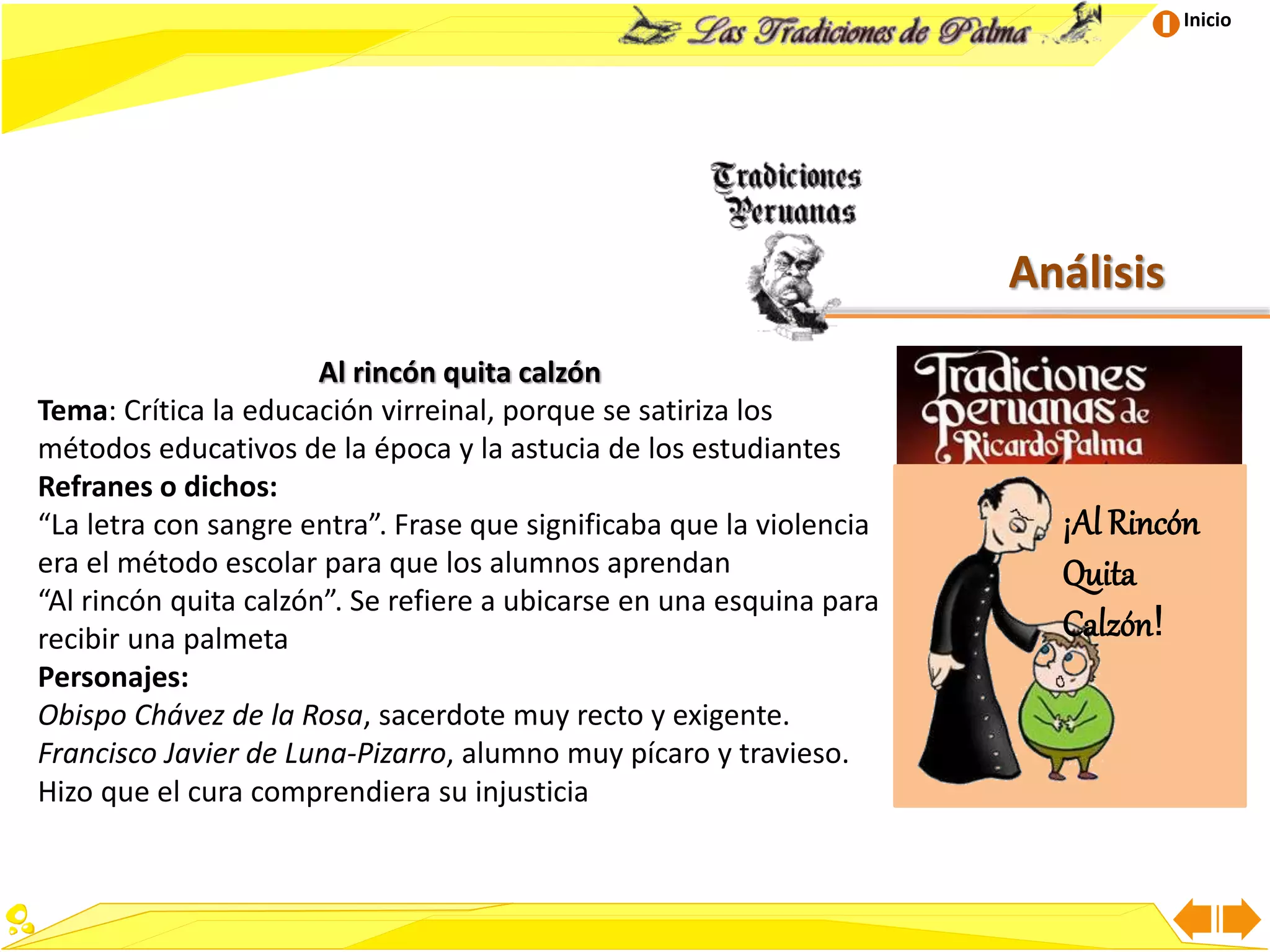 Inicio
Análisis
Al rincón quita calzón
Tema: Crítica la educación virreinal, porque se satiriza los
métodos educativos de la época y la astucia de los estudiantes
Refranes o dichos:
“La letra con sangre entra”. Frase que significaba que la violencia
era el método escolar para que los alumnos aprendan
“Al rincón quita calzón”. Se refiere a ubicarse en una esquina para
recibir una palmeta
Personajes:
Obispo Chávez de la Rosa, sacerdote muy recto y exigente.
Francisco Javier de Luna-Pizarro, alumno muy pícaro y travieso.
Hizo que el cura comprendiera su injusticia
¡Al Rincón
Quita
Calzón!
 