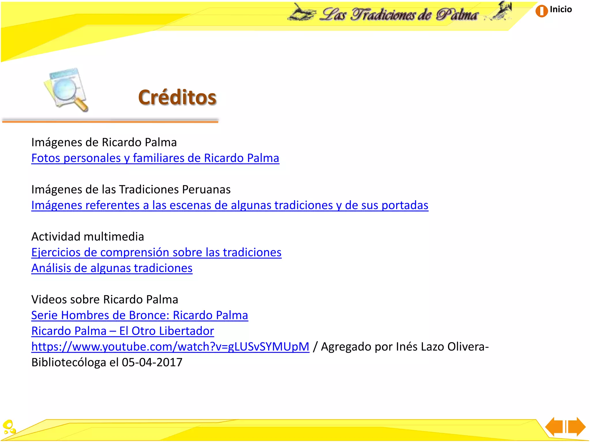 Inicio
Créditos
Imágenes de Ricardo Palma
Fotos personales y familiares de Ricardo Palma
Imágenes de las Tradiciones Peruanas
Imágenes referentes a las escenas de algunas tradiciones y de sus portadas
Actividad multimedia
Ejercicios de comprensión sobre las tradiciones
Análisis de algunas tradiciones
Videos sobre Ricardo Palma
Serie Hombres de Bronce: Ricardo Palma
Ricardo Palma – El Otro Libertador
https://www.youtube.com/watch?v=gLUSvSYMUpM / Agregado por Inés Lazo Olivera-
Bibliotecóloga el 05-04-2017
 