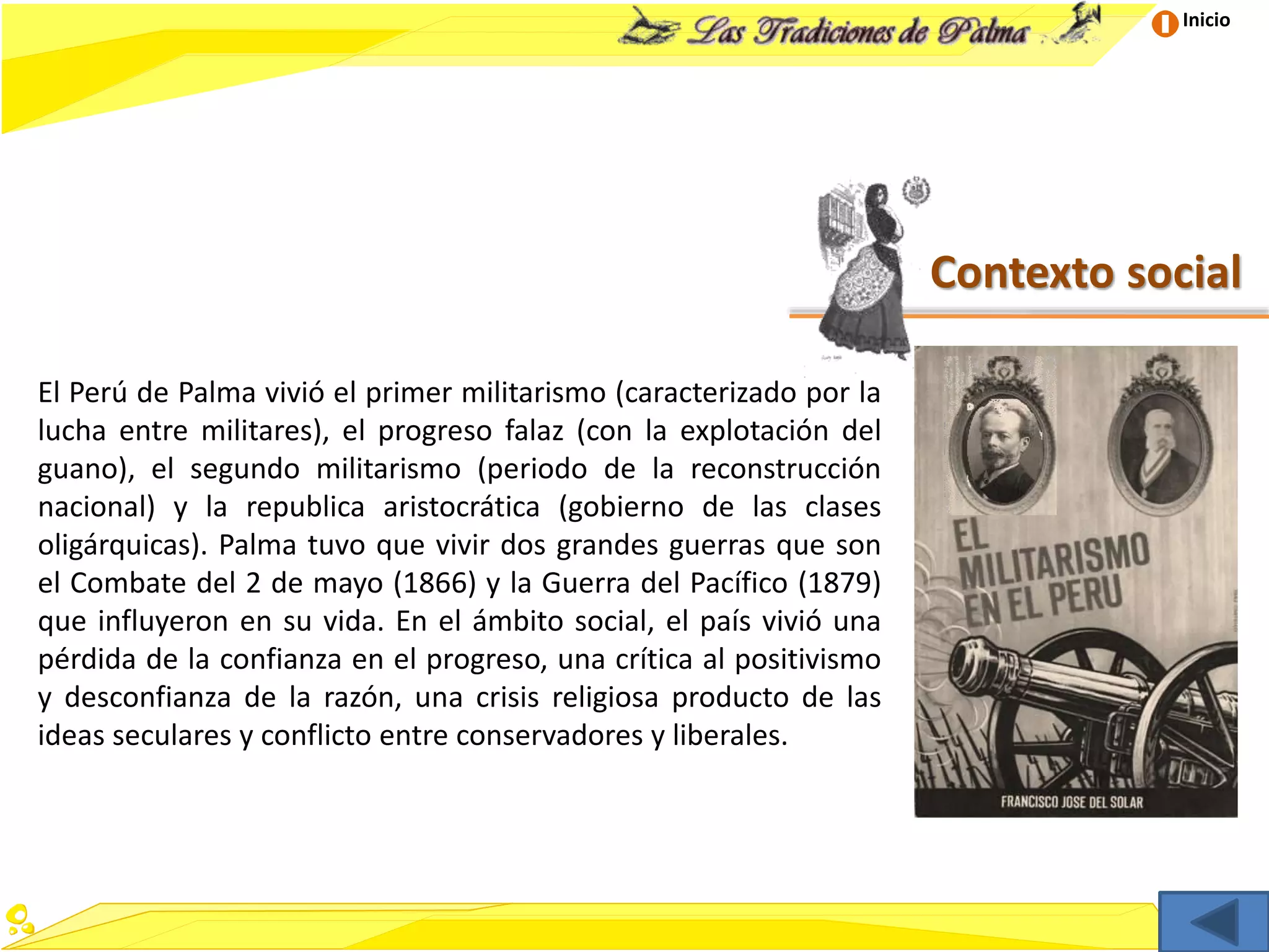 Inicio
Contexto social
El Perú de Palma vivió el primer militarismo (caracterizado por la
lucha entre militares), el progreso falaz (con la explotación del
guano), el segundo militarismo (periodo de la reconstrucción
nacional) y la republica aristocrática (gobierno de las clases
oligárquicas). Palma tuvo que vivir dos grandes guerras que son
el Combate del 2 de mayo (1866) y la Guerra del Pacífico (1879)
que influyeron en su vida. En el ámbito social, el país vivió una
pérdida de la confianza en el progreso, una crítica al positivismo
y desconfianza de la razón, una crisis religiosa producto de las
ideas seculares y conflicto entre conservadores y liberales.
 