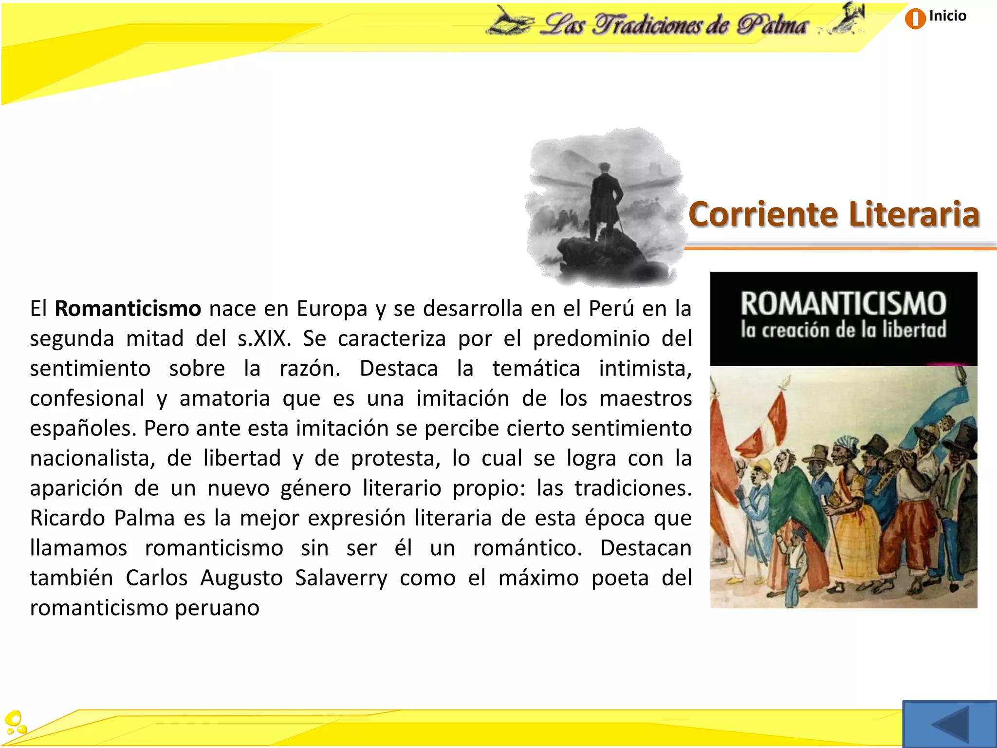 Inicio
Corriente Literaria
El Romanticismo nace en Europa y se desarrolla en el Perú en la
segunda mitad del s.XIX. Se caracteriza por el predominio del
sentimiento sobre la razón. Destaca la temática intimista,
confesional y amatoria que es una imitación de los maestros
españoles. Pero ante esta imitación se percibe cierto sentimiento
nacionalista, de libertad y de protesta, lo cual se logra con la
aparición de un nuevo género literario propio: las tradiciones.
Ricardo Palma es la mejor expresión literaria de esta época que
llamamos romanticismo sin ser él un romántico. Destacan
también Carlos Augusto Salaverry como el máximo poeta del
romanticismo peruano
 