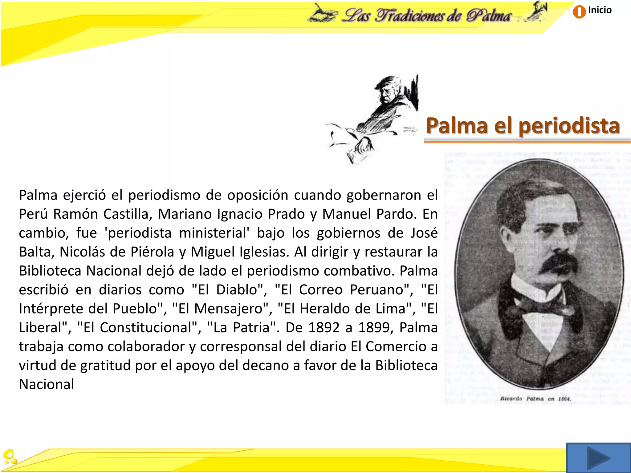 Inicio
Palma el periodista
Palma ejerció el periodismo de oposición cuando gobernaron el
Perú Ramón Castilla, Mariano Ignacio Prado y Manuel Pardo. En
cambio, fue 'periodista ministerial' bajo los gobiernos de José
Balta, Nicolás de Piérola y Miguel Iglesias. Al dirigir y restaurar la
Biblioteca Nacional dejó de lado el periodismo combativo. Palma
escribió en diarios como "El Diablo", "El Correo Peruano", "El
Intérprete del Pueblo", "El Mensajero", "El Heraldo de Lima", "El
Liberal", "El Constitucional", "La Patria". De 1892 a 1899, Palma
trabaja como colaborador y corresponsal del diario El Comercio a
virtud de gratitud por el apoyo del decano a favor de la Biblioteca
Nacional
 