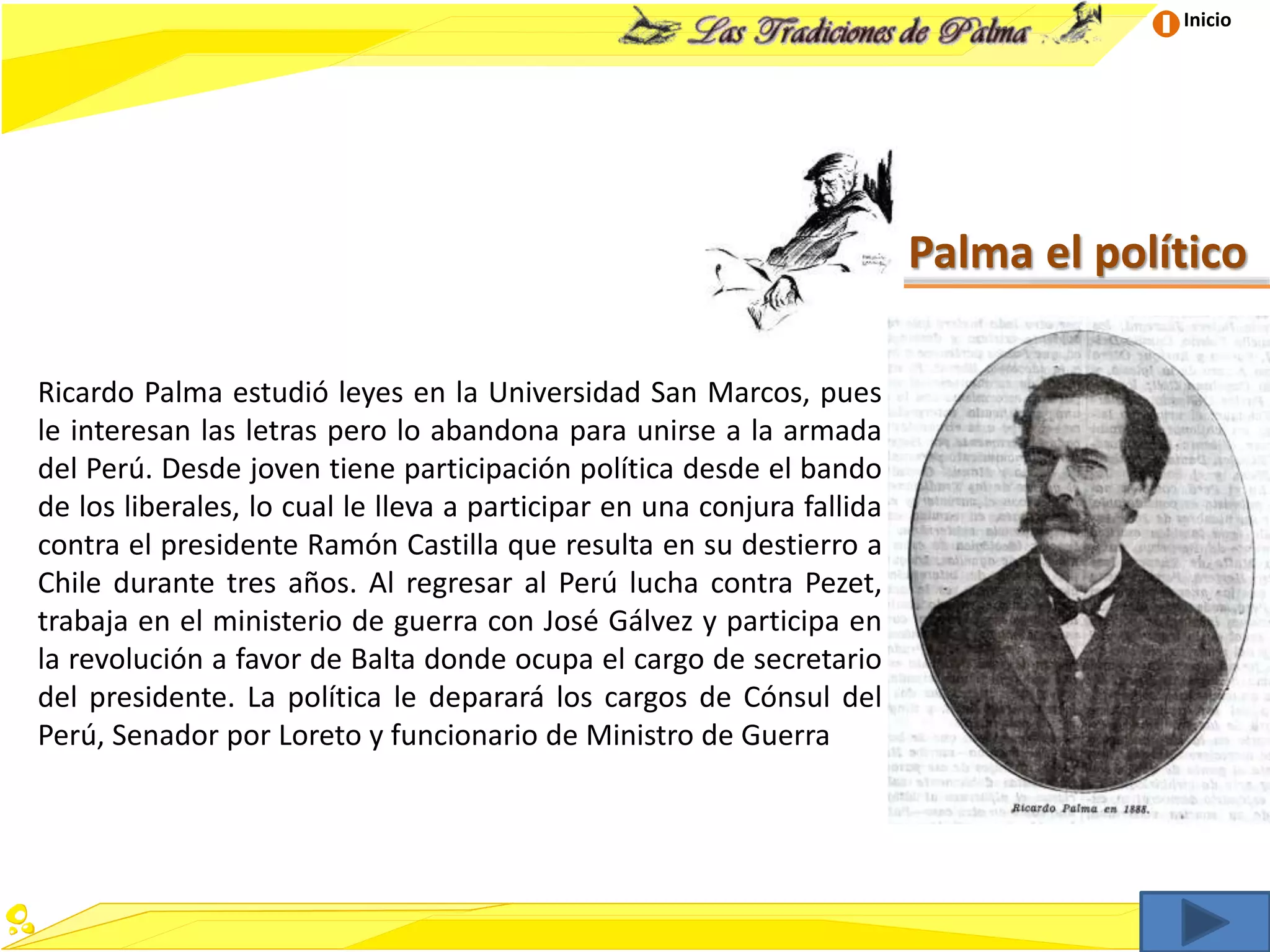 Inicio
Palma el político
Ricardo Palma estudió leyes en la Universidad San Marcos, pues
le interesan las letras pero lo abandona para unirse a la armada
del Perú. Desde joven tiene participación política desde el bando
de los liberales, lo cual le lleva a participar en una conjura fallida
contra el presidente Ramón Castilla que resulta en su destierro a
Chile durante tres años. Al regresar al Perú lucha contra Pezet,
trabaja en el ministerio de guerra con José Gálvez y participa en
la revolución a favor de Balta donde ocupa el cargo de secretario
del presidente. La política le deparará los cargos de Cónsul del
Perú, Senador por Loreto y funcionario de Ministro de Guerra
 