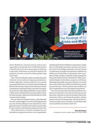 cliente. Na Hointer, o processo interno começa com o
clique dado no produto presente no PDV. Esse produto
é identificado na área de armazenagem, levado para
a separação e dado baixa no estoque do depósito. Na
sequência, ele entra na área de vendas quando chega
ao provador.
Casooclientedecidapelacompra,oprodutopassapelo
check-out, tem seu sistema de segurança desativado, a
venda é registrada e a baixa novamente ocorre, porém
noestoquedaloja.Entreasinovaçõesapresentadaspela
Hointerestãoasetags,etiquetasinterativasparaclientes
eatendentesseinformaremsobreosprodutosemexposi-
çãonaáreadevendas.Elaspossibilitamoacessoavídeos
eredessociais,alémdafichatécnicadoprodutoàvenda.
Pormeiodasetags,édadoinícioàidentificaçãodocliente
e ao processo de compra.
Para que todo esse sistema funcione, a loja disponibi-
liza uma conexão digital. O acesso banda larga permite
que seus clientes publiquem suas experiências, divul-
guempromoçõeseachadosinteressantesemsuasredes.
Éamarcasendoconstruídapelosprópriosclientesefãs.
Outro diferencial é o omnicart, um aplicativo a ser
instalado nos dispositivos móveis e nos computadores
utilizadospelosclientesdaHointer,quepermiteacompra
dentroouforadaloja,ouaindanocaminho,entreumtra-
jetoeoutro.Éaestratégiaconhecidacomoomni-channel
ou onipresença. A equipe de atendimento trabalha com
tablets, que reúnem todas as informações sobre os pro-
dutosàvendaeajudamaresponderatodasasperguntas
feitaspelosclientesduranteoatendimento.Todosospro-
vadores dispõem de dois dutos, um para o recebimento
doprodutoselecionado,outroparaodescarte,emcasode
não escolha. Oferecem também um tablet fixo à parede
para permitir que o cliente aumente suas escolhas com
itens complementares aos selecionados inicialmente.
Os novos processos desenvolvidos pela Hointer per-
mitem uma operação com custos menores do que uma
lojaon-line,reduzemoscustosdochamadochãodeloja,
aumentam a oferta e sortimento de produtos, elimina
aquela sensação de loja apertada, cheia de produtos e
compoucoespaçoparacirculaçãoetransformamaloja
em um ambiente atualizado e high tech.
Ricardo Pastore
Coordenador do núcleo de estudos e negócios do varejo da ESPM
NadiaShouraboura,CEOe
fundadoradaHointer,foi
vice-presidentedetecnologiae
operaçõesmundialdaAmazon
março/abrilde2014|RevistadaESPM 139
 