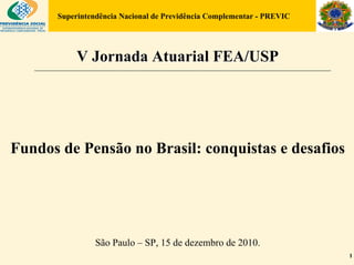 Superintendência Nacional de Previdência Complementar - PREVIC




           V Jornada Atuarial FEA/USP




Fundos de Pensão no Brasil: conquistas e desafios




                São Paulo – SP, 15 de dezembro de 2010.
                                                                       1
 