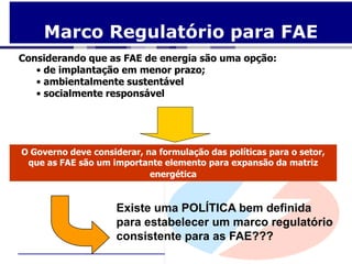 Marco Regulatório para FAE
Considerando que as FAE de energia são uma opção:
   • de implantação em menor prazo;
   • ambientalmente sustentável
   • socialmente responsável




O Governo deve considerar, na formulação das políticas para o setor,
 que as FAE são um importante elemento para expansão da matriz
                            energética


                     Existe uma POLÍTICA bem definida
                     para estabelecer um marco regulatório
                     consistente para as FAE???
 