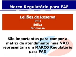 Marco Regulatório para FAE

       Leilões de Reserva
               PCH
              Eólica
            Biomassa


  São importantes para compor a
  matriz de atendimento mas NÃO
representam um MARCO Regulatório
              para FAE
 