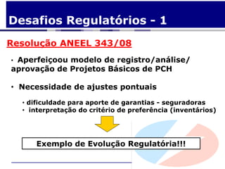 Desafios Regulatórios - 1
Resolução ANEEL 343/08
• Aperfeiçoou modelo de registro/análise/
aprovação de Projetos Básicos de PCH

• Necessidade de ajustes pontuais

  • dificuldade para aporte de garantias - seguradoras
  • interpretação do critério de preferência (inventários)




      Exemplo de Evolução Regulatória!!!
 