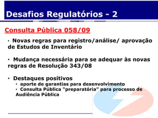 Desafios Regulatórios - 2
Consulta Pública 058/09
• Novas regras para registro/análise/ aprovação
de Estudos de Inventário

• Mudança necessária para se adequar às novas
regras de Resolução 343/08

• Destaques positivos
  • aporte de garantias para desenvolvimento
  • Consulta Pública “preparatória” para processo de
  Audiência Pública
 