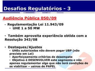 Desafios Regulatórios - 3
Audiência Pública 050/09
• Regulamentação Lei 11.943/09
  • UHE 1 a 50 MW

• Também aproveita experiência obtida com a
Resolução 343/08

• Destaques/Ajustes
  • UHEs autorizadas não devem pagar UBP (não
  previsto em Lei)
  • Aperfeiçoamento critérios de desempate
  • Objetivo é DESENVOLVER este segmento e não
  apenas regulamentar algo que não terá condições de
  se viabilizar – usinas de PAPEL
 