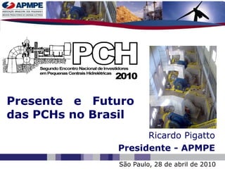 Presente e Futuro
das PCHs no Brasil
                     Ricardo Pigatto
               Presidente - APMPE
               São Paulo, 28 de abril de 2010
 