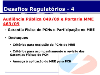 Desafios Regulatórios - 4
Audiência Pública 049/09 e Portaria MME
463/09
• Garantia Física de PCHs e Participação no MRE

• Destaques

  • Critérios para exclusão de PCHs do MRE

  • Critérios para acompanhamento e revisão das
  Garantias Físicas de PCH

  • Ameaça à aplicação do MRE para PCH
 