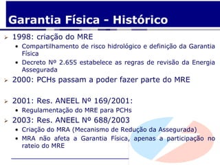 Garantia Física - Histórico
   1998: criação do MRE
    • Compartilhamento de risco hidrológico e definição da Garantia
      Física
    • Decreto Nº 2.655 estabelece as regras de revisão da Energia
      Assegurada
   2000: PCHs passam a poder fazer parte do MRE

   2001: Res. ANEEL Nº 169/2001:
    • Regulamentação do MRE para PCHs
   2003: Res. ANEEL Nº 688/2003
    • Criação do MRA (Mecanismo de Redução da Assegurada)
    • MRA não afeta a Garantia Física, apenas a participação no
      rateio do MRE
 