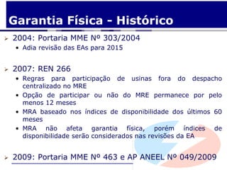 Garantia Física - Histórico
   2004: Portaria MME Nº 303/2004
    • Adia revisão das EAs para 2015


   2007: REN 266
    • Regras para participação de usinas fora do despacho
      centralizado no MRE
    • Opção de participar ou não do MRE permanece por pelo
      menos 12 meses
    • MRA baseado nos índices de disponibilidade dos últimos 60
      meses
    • MRA não afeta garantia física, porém índices de
      disponibilidade serão considerados nas revisões da EA


   2009: Portaria MME Nº 463 e AP ANEEL Nº 049/2009
 