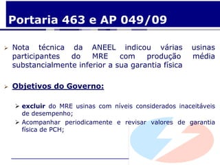 Portaria 463 e AP 049/09

   Nota técnica da ANEEL indicou várias                usinas
    participantes  do    MRE     com    produção        média
    substancialmente inferior a sua garantia física

   Objetivos do Governo:

     excluir do MRE usinas com níveis considerados inaceitáveis
      de desempenho;
     Acompanhar periodicamente e revisar valores de garantia
      física de PCH;
 