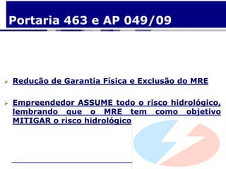 Portaria 463 e AP 049/09




   Redução de Garantia Física e Exclusão do MRE

   Empreendedor ASSUME todo o risco hidrológico,
    lembrando que o MRE tem como objetivo
    MITIGAR o risco hidrológico
 