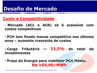 Desafio de Mercado
Custo e Competitividade
• Mercado (ACL e ACR) só é acessível com
custos competitivos

• PCH tem ficado menos competitiva nos últimos
anos – aumento crescente de custos

• Carga Tributária   ~   33,5%     do   total   de
investimentos

• Preço da Energia para viabilizar PCH Média:
              R$ 165,00/MWh
 