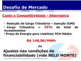 Desafio de Mercado
Custo e Competitividade - Alternativa

• Redução de Carga Tributária – Isenção ICMS
• Carga Tributária ~ 25% do total de
investimentos
• Preço da Energia para viabilizar PCH Média:

             R$ 148,00/MWh
                    OU

Ajustes nas condições de
financiabilidade (vide BELO MONTE)
 