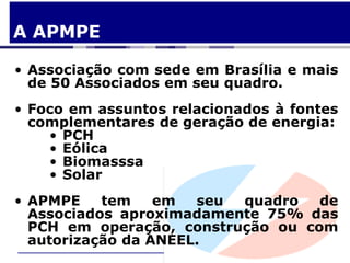 A APMPE

• Associação com sede em Brasília e mais
  de 50 Associados em seu quadro.
• Foco em assuntos relacionados à fontes
  complementares de geração de energia:
    • PCH
    • Eólica
    • Biomasssa
    • Solar
• APMPE    tem    em  seu quadro   de
  Associados aproximadamente 75% das
  PCH em operação, construção ou com
  autorização da ANEEL.
 