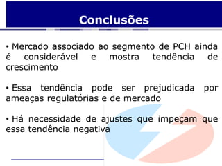 Conclusões

• Mercado associado ao segmento de PCH ainda
é   considerável  e   mostra   tendência  de
crescimento

• Essa tendência pode ser prejudicada    por
ameaças regulatórias e de mercado

• Há necessidade de ajustes que impeçam que
essa tendência negativa
 