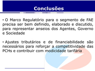 Conclusões

• O Marco Regulatório para o segmento de FAE
precisa ser bem definido, elaborado e discutido,
para representar anseios dos Agentes, Governo
e Sociedade

• Ajustes tributários e de financiabilidade são
necessários para reforçar a competitividade das
PCHs e contribuir com modicidade tarifária
 