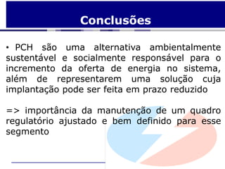 Conclusões

• PCH são uma alternativa ambientalmente
sustentável e socialmente responsável para o
incremento da oferta de energia no sistema,
além de representarem uma solução cuja
implantação pode ser feita em prazo reduzido

=> importância da manutenção de um quadro
regulatório ajustado e bem definido para esse
segmento
 