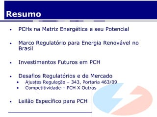 Resumo
•   PCHs na Matriz Energética e seu Potencial

•   Marco Regulatório para Energia Renovável no
    Brasil

•   Investimentos Futuros em PCH

•   Desafios Regulatórios e de Mercado
    •   Ajustes Regulação – 343, Portaria 463/09
    •   Competitividade – PCH X Outras


•   Leilão Específico para PCH
 